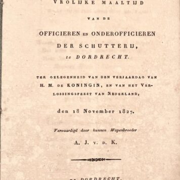 [Dordrecht, Music, Military, 1827] Liedjes, voor de vrolijke maaltijd van de officieren en onderofficieren der Schutterij, te Dordrecht. Ter gelegenheid van den verjaardag van H. M. de Koningin, en van het Verlossingsfeest van Nederland, den 18 November 1827. Vervaardigd door hunnen Wapenbroedre A. J. v. d. K. Bij J. de Vos en Comp. Te Dordrecht [1827], 17 pp.